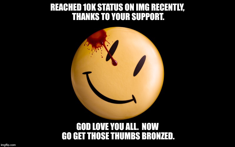 I'm just happy to be here...  thanks for watching, guys :).  | REACHED 10K STATUS ON IMG RECENTLY, THANKS TO YOUR SUPPORT. GOD LOVE YOU ALL.  NOW GO GET THOSE THUMBS BRONZED. | image tagged in 10k,watchmen,happy face,thank you | made w/ Imgflip meme maker