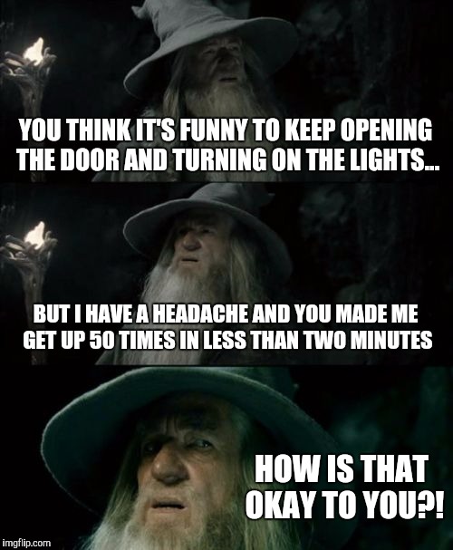 Confused Gandalf | YOU THINK IT'S FUNNY TO KEEP OPENING THE DOOR AND TURNING ON THE LIGHTS... BUT I HAVE A HEADACHE AND YOU MADE ME GET UP 50 TIMES IN LESS THAN TWO MINUTES; HOW IS THAT OKAY TO YOU?! | image tagged in memes,confused gandalf | made w/ Imgflip meme maker