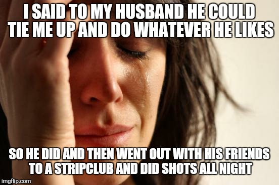 First World Problems | I SAID TO MY HUSBAND HE COULD TIE ME UP AND DO WHATEVER HE LIKES; SO HE DID AND THEN WENT OUT WITH HIS FRIENDS TO A STRIPCLUB AND DID SHOTS ALL NIGHT | image tagged in memes,first world problems | made w/ Imgflip meme maker