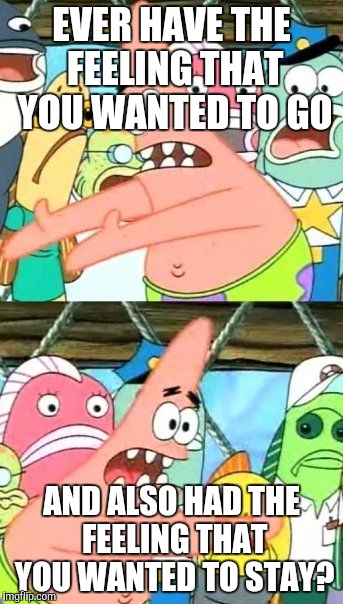 Put It Somewhere Else Patrick | EVER HAVE THE FEELING THAT YOU WANTED TO GO; AND ALSO HAD THE FEELING THAT YOU WANTED TO STAY? | image tagged in memes,put it somewhere else patrick | made w/ Imgflip meme maker