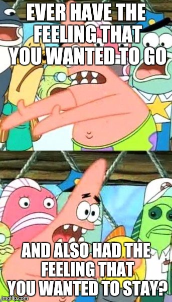 Put It Somewhere Else Patrick Meme | EVER HAVE THE FEELING THAT YOU WANTED TO GO; AND ALSO HAD THE FEELING THAT YOU WANTED TO STAY? | image tagged in memes,put it somewhere else patrick | made w/ Imgflip meme maker