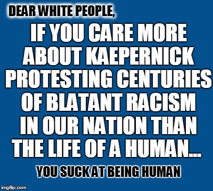 blue | DEAR WHITE PEOPLE, IF YOU CARE MORE ABOUT KAEPERNICK PROTESTING CENTURIES OF BLATANT RACISM IN OUR NATION THAN THE LIFE OF A HUMAN... YOU SUCK AT BEING HUMAN | image tagged in blue | made w/ Imgflip meme maker