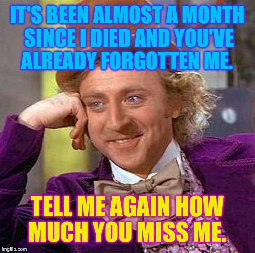 Rest in Peace Gene Wilder, it won't be long before everyone forgets your name.  | IT'S BEEN ALMOST A MONTH SINCE I DIED AND YOU'VE ALREADY FORGOTTEN ME. TELL ME AGAIN HOW MUCH YOU MISS ME. | image tagged in memes,creepy condescending wonka,rip,dank,rip gene wilder | made w/ Imgflip meme maker