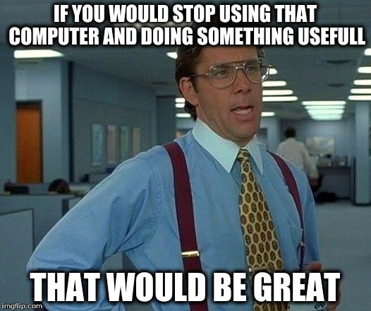 That Would Be Great | IF YOU WOULD STOP USING THAT COMPUTER AND DOING SOMETHING USEFULL; THAT WOULD BE GREAT | image tagged in memes,that would be great | made w/ Imgflip meme maker