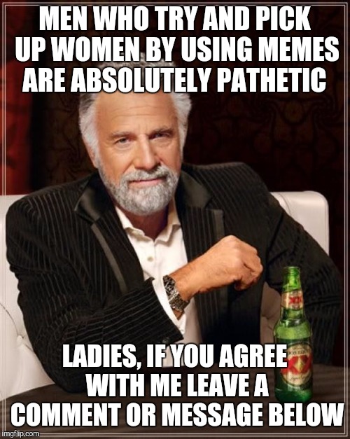 The Most Interesting Man In The World Meme | MEN WHO TRY AND PICK UP WOMEN BY USING MEMES ARE ABSOLUTELY PATHETIC; LADIES, IF YOU AGREE WITH ME LEAVE A COMMENT OR MESSAGE BELOW | image tagged in memes,the most interesting man in the world | made w/ Imgflip meme maker