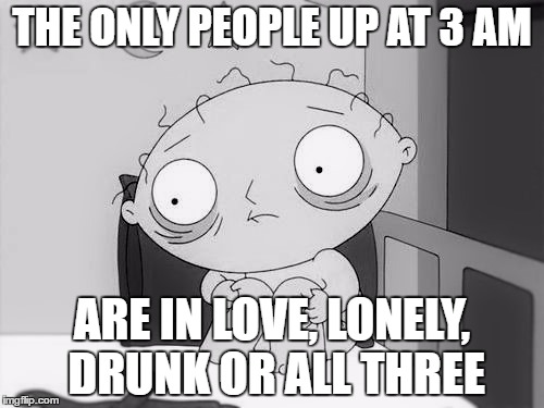Stewie | THE ONLY PEOPLE UP AT 3 AM; ARE IN LOVE, LONELY, DRUNK OR ALL THREE | image tagged in stewie | made w/ Imgflip meme maker