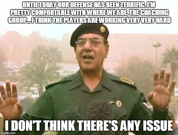 Iraqi Information Minister | UNTIL TODAY OUR DEFENSE HAS BEEN TERRIFIC. I'M PRETTY COMFORTABLE WITH WHERE WE ARE, THE COACHING GROUP... I THINK THE PLAYERS ARE WORKING VERY VERY HARD; I DON'T THINK THERE'S ANY ISSUE | image tagged in iraqi information minister | made w/ Imgflip meme maker