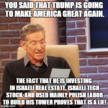 Maury Lie Detector Meme | YOU SAID THAT TRUMP IS GOING TO MAKE AMERICA GREAT AGAIN. THE FACT THAT HE IS INVESTING IN ISRAELI REAL ESTATE, ISRAELI TECH STOCK, AND USED MAINLY POLISH LABOR TO BUILD HIS TOWER PROVES THAT IS A LIE! | image tagged in memes,maury lie detector | made w/ Imgflip meme maker