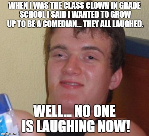 10 Guy Meme | WHEN I WAS THE CLASS CLOWN IN GRADE SCHOOL I SAID I WANTED TO GROW UP TO BE A COMEDIAN... THEY ALL LAUGHED. WELL... NO ONE IS LAUGHING NOW! | image tagged in memes,10 guy | made w/ Imgflip meme maker