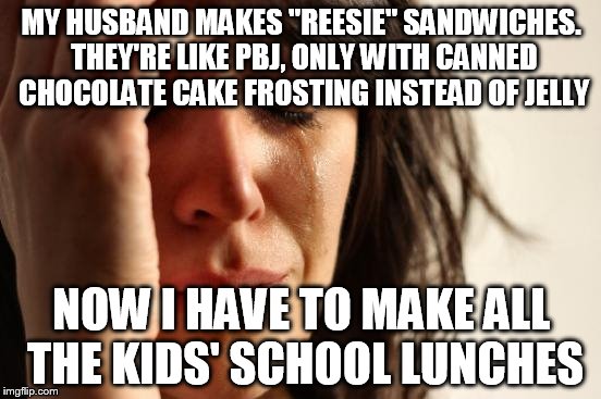 First World Problems Meme | MY HUSBAND MAKES "REESIE" SANDWICHES. THEY'RE LIKE PBJ, ONLY WITH CANNED CHOCOLATE CAKE FROSTING INSTEAD OF JELLY; NOW I HAVE TO MAKE ALL THE KIDS' SCHOOL LUNCHES | image tagged in memes,first world problems | made w/ Imgflip meme maker