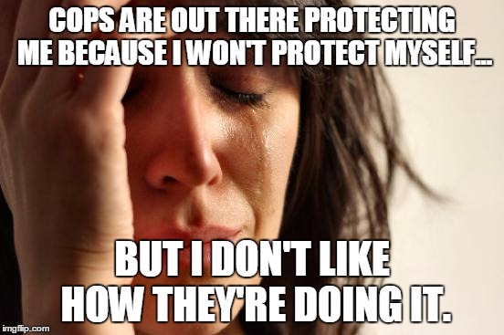 First World Problems Meme | COPS ARE OUT THERE PROTECTING ME BECAUSE I WON'T PROTECT MYSELF... BUT I DON'T LIKE HOW THEY'RE DOING IT. | image tagged in memes,first world problems | made w/ Imgflip meme maker