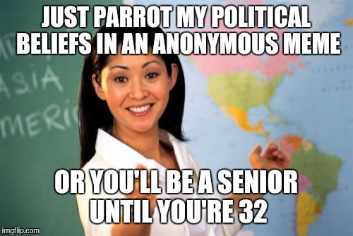 Teach Math? I don't have time. I have to make little socialists! | JUST PARROT MY POLITICAL BELIEFS IN AN ANONYMOUS MEME; OR YOU'LL BE A SENIOR UNTIL YOU'RE 32 | image tagged in memes,unhelpful high school teacher | made w/ Imgflip meme maker