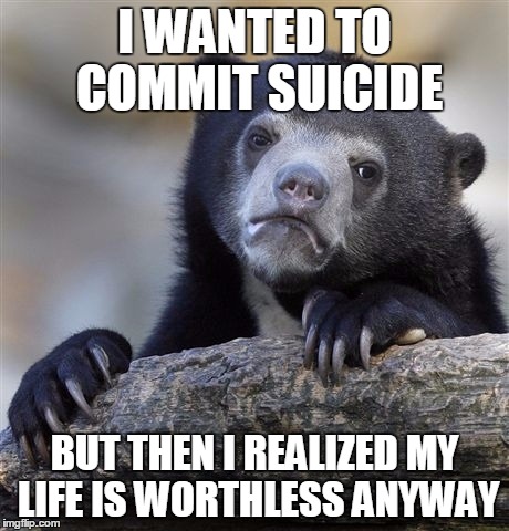 Confession Bear | I WANTED TO COMMIT SUICIDE; BUT THEN I REALIZED MY LIFE IS WORTHLESS ANYWAY | image tagged in memes,confession bear | made w/ Imgflip meme maker