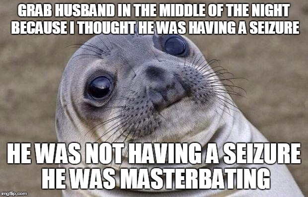 Awkward Moment Sealion Meme | GRAB HUSBAND IN THE MIDDLE OF THE NIGHT BECAUSE I THOUGHT HE WAS HAVING A SEIZURE; HE WAS NOT HAVING A SEIZURE HE WAS MASTERBATING | image tagged in memes,awkward moment sealion | made w/ Imgflip meme maker