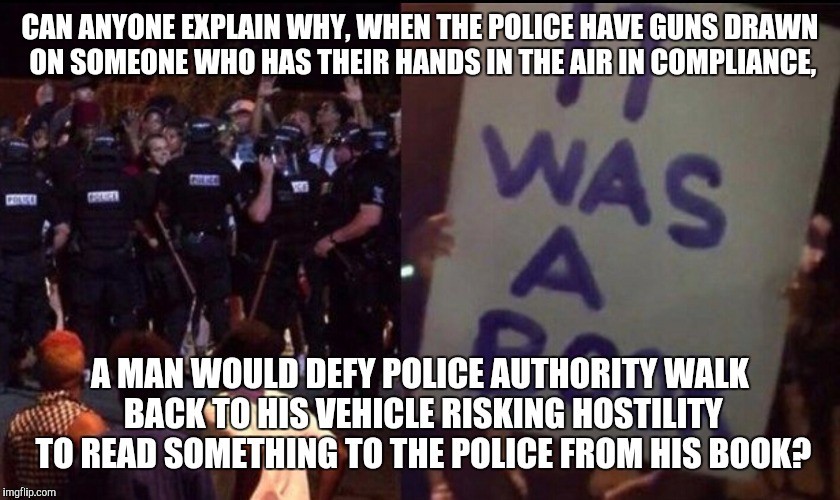 CAN ANYONE EXPLAIN WHY, WHEN THE POLICE HAVE GUNS DRAWN ON SOMEONE WHO HAS THEIR HANDS IN THE AIR IN COMPLIANCE, A MAN WOULD DEFY POLICE AUTHORITY WALK BACK TO HIS VEHICLE RISKING HOSTILITY TO READ SOMETHING TO THE POLICE FROM HIS BOOK? | image tagged in book | made w/ Imgflip meme maker