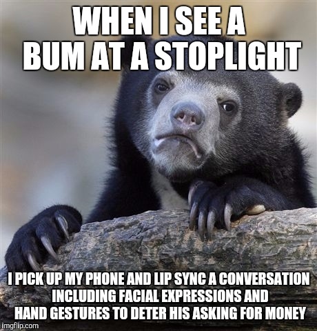 Confession Bear Meme | WHEN I SEE A BUM AT A STOPLIGHT; I PICK UP MY PHONE AND LIP SYNC A CONVERSATION INCLUDING FACIAL EXPRESSIONS AND HAND GESTURES TO DETER HIS ASKING FOR MONEY | image tagged in memes,confession bear | made w/ Imgflip meme maker