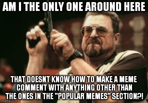 Seriously, Its very annoying | AM I THE ONLY ONE AROUND HERE; THAT DOESNT KNOW HOW TO MAKE A MEME COMMENT WITH ANYTHING OTHER THAN THE ONES IN THE "POPULAR MEMES" SECTION?! | image tagged in memes,am i the only one around here | made w/ Imgflip meme maker