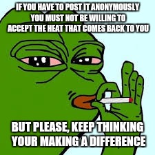 Pepe 10 | IF YOU HAVE TO POST IT ANONYMOUSLY YOU MUST NOT BE WILLING TO ACCEPT THE HEAT THAT COMES BACK TO YOU; BUT PLEASE, KEEP THINKING YOUR MAKING A DIFFERENCE | image tagged in pepe 10 | made w/ Imgflip meme maker