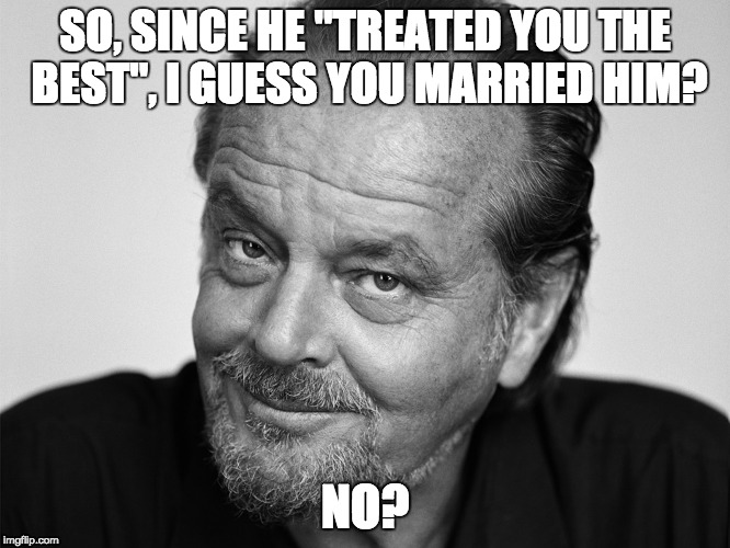 Jack Nicholson Black and White | SO, SINCE HE "TREATED YOU THE BEST", I GUESS YOU MARRIED HIM? NO? | image tagged in jack nicholson black and white | made w/ Imgflip meme maker