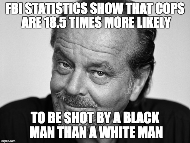 Jack Nicholson Black and White | FBI STATISTICS SHOW THAT COPS ARE 18.5 TIMES MORE LIKELY TO BE SHOT BY A BLACK MAN THAN A WHITE MAN | image tagged in jack nicholson black and white | made w/ Imgflip meme maker