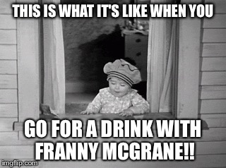 Going the pub with Franny McGrane | THIS IS WHAT IT'S LIKE WHEN YOU; GO FOR A DRINK WITH FRANNY MCGRANE!! | image tagged in franny,mcgrane | made w/ Imgflip meme maker