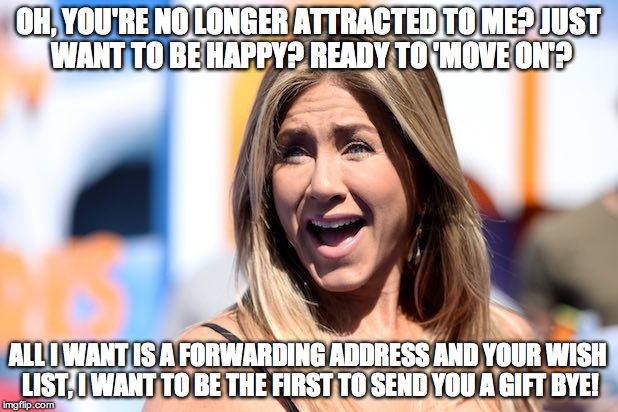 Jennifer Aniston Laughing | OH, YOU'RE NO LONGER ATTRACTED TO ME?
JUST WANT TO BE HAPPY?
READY TO 'MOVE ON'? ALL I WANT IS A FORWARDING ADDRESS AND YOUR WISH LIST, I WANT TO BE THE FIRST TO SEND YOU A GIFT BYE! | image tagged in jennifer aniston laughing | made w/ Imgflip meme maker