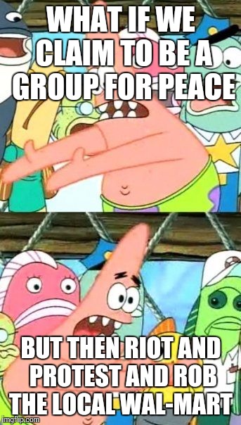 Food for thought  | WHAT IF WE CLAIM TO BE A GROUP FOR PEACE; BUT THEN RIOT AND PROTEST AND ROB THE LOCAL WAL-MART | image tagged in memes,put it somewhere else patrick | made w/ Imgflip meme maker