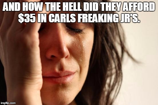 First World Problems Meme | AND HOW THE HELL DID THEY AFFORD $35 IN CARLS FREAKING JR'S. | image tagged in memes,first world problems | made w/ Imgflip meme maker