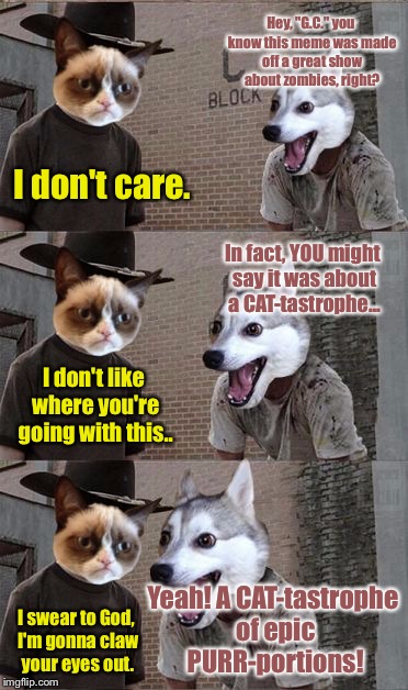 Grumpy Cat and Bad Pun Dog | Hey, "G.C." you know this meme was made off a great show about zombies, right? I don't care. In fact, YOU might say it was about a CAT-tastrophe... I don't like where you're going with this.. Yeah! A CAT-tastrophe of epic PURR-portions! I swear to God, I'm gonna claw your eyes out. | image tagged in grumpy cat and bad pun dog | made w/ Imgflip meme maker