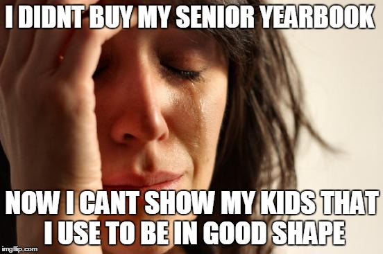 First World Problems Meme | I DIDNT BUY MY SENIOR YEARBOOK; NOW I CANT SHOW MY KIDS THAT I USE TO BE IN GOOD SHAPE | image tagged in memes,first world problems | made w/ Imgflip meme maker