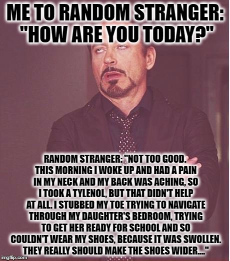Face You Make Robert Downey Jr Meme | ME TO RANDOM STRANGER: "HOW ARE YOU TODAY?"; RANDOM STRANGER: "NOT TOO GOOD. THIS MORNING I WOKE UP AND HAD A PAIN IN MY NECK AND MY BACK WAS ACHING, SO I TOOK A TYLENOL, BUT THAT DIDN'T HELP AT ALL. I STUBBED MY TOE TRYING TO NAVIGATE THROUGH MY DAUGHTER'S BEDROOM, TRYING TO GET HER READY FOR SCHOOL AND SO COULDN'T WEAR MY SHOES, BECAUSE IT WAS SWOLLEN. THEY REALLY SHOULD MAKE THE SHOES WIDER...." | image tagged in memes,face you make robert downey jr | made w/ Imgflip meme maker