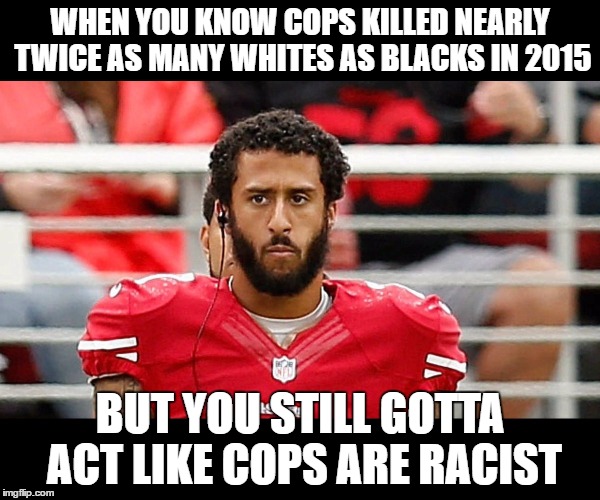 Colin Kaepernick Logic | WHEN YOU KNOW COPS KILLED NEARLY TWICE AS MANY WHITES AS BLACKS IN 2015; BUT YOU STILL GOTTA ACT LIKE COPS ARE RACIST | image tagged in colin kaepernick,blm,racism,racist | made w/ Imgflip meme maker