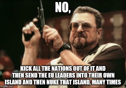 Am I The Only One Around Here Meme | NO, KICK ALL THE NATIONS OUT OF IT AND THEN SEND THE EU LEADERS INTO THEIR OWN ISLAND AND THEN NUKE THAT ISLAND, MANY TIMES | image tagged in memes,am i the only one around here | made w/ Imgflip meme maker