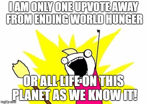 Jumping on the shameless bandwagon for upvotes... | I AM ONLY ONE UPVOTE AWAY FROM ENDING WORLD HUNGER; OR ALL LIFE ON THIS PLANET AS WE KNOW IT! | image tagged in memes,x all the y | made w/ Imgflip meme maker