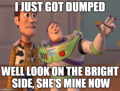 X, X Everywhere Meme | I JUST GOT DUMPED; WELL LOOK ON THE BRIGHT SIDE, SHE'S MINE NOW | image tagged in memes,x x everywhere | made w/ Imgflip meme maker