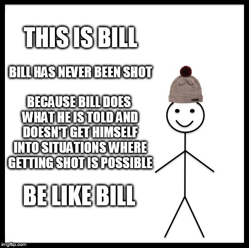 Be Like Bill | THIS IS BILL; BILL HAS NEVER BEEN SHOT; BECAUSE BILL DOES WHAT HE IS TOLD AND DOESN'T GET HIMSELF INTO SITUATIONS WHERE GETTING SHOT IS POSSIBLE; BE LIKE BILL | image tagged in memes,be like bill | made w/ Imgflip meme maker
