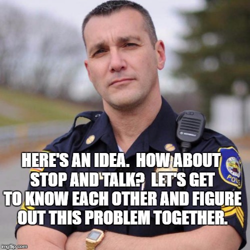 Cop | HERE'S AN IDEA.  HOW ABOUT STOP AND TALK?  LET'S GET TO KNOW EACH OTHER AND FIGURE OUT THIS PROBLEM TOGETHER. | image tagged in cop | made w/ Imgflip meme maker