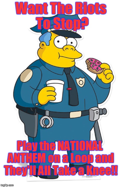 Stop the Riots! | Want The Riots To Stop? Play the NATIONAL ANTHEM on a Loop and They'll All Take a Knee!! | image tagged in funny memes | made w/ Imgflip meme maker