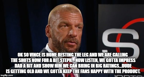 OK SO VINCE IS HOME RESTING THE LEG AND WE ARE CALLING THE SHOTS NOW FOR A BIT STEPH... NOW LISTEN, WE GOTTA IMPRESS DAD A BIT AND SHOW HIM WE CAN BRING IN BIG RATINGS...DUDE IS GETTING OLD AND WE GOTTA KEEP THE FANS HAPPY WITH THE PRODUCT. | made w/ Imgflip meme maker