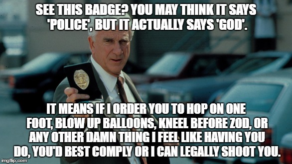 I support the PD, but c'mon people... | SEE THIS BADGE? YOU MAY THINK IT SAYS 'POLICE', BUT IT ACTUALLY SAYS 'GOD'. IT MEANS IF I ORDER YOU TO HOP ON ONE FOOT, BLOW UP BALLOONS, KNEEL BEFORE ZOD, OR ANY OTHER DAMN THING I FEEL LIKE HAVING YOU DO, YOU'D BEST COMPLY OR I CAN LEGALLY SHOOT YOU. | image tagged in police | made w/ Imgflip meme maker