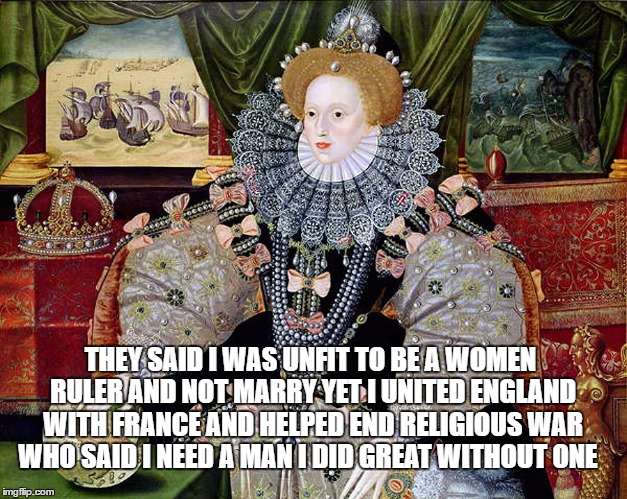 elizabeth 1 | THEY SAID I WAS UNFIT TO BE A WOMEN RULER AND NOT MARRY
YET I UNITED ENGLAND WITH FRANCE AND HELPED END RELIGIOUS WAR WHO SAID I NEED A MAN I DID GREAT WITHOUT ONE | image tagged in elizabeth 1 | made w/ Imgflip meme maker
