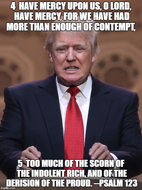 Donald Trump | 4  HAVE MERCY UPON US, O LORD, HAVE MERCY,
FOR WE HAVE HAD MORE THAN ENOUGH OF CONTEMPT, 5  TOO MUCH OF THE SCORN OF THE INDOLENT RICH,
AND OF THE DERISION OF THE PROUD. --PSALM 123 | image tagged in donald trump | made w/ Imgflip meme maker