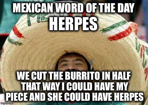 Mexican Word of the Day:  Herpes | MEXICAN WORD OF THE DAY; HERPES; WE CUT THE BURRITO IN HALF THAT WAY I COULD HAVE MY PIECE AND SHE COULD HAVE HERPES | image tagged in mexican,memes,funny,herpes,mexican word of the day | made w/ Imgflip meme maker