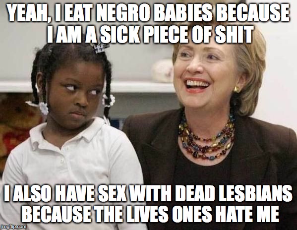 Hillary Clinton  | YEAH, I EAT NEGRO BABIES BECAUSE I AM A SICK PIECE OF SHIT; I ALSO HAVE SEX WITH DEAD LESBIANS BECAUSE THE LIVES ONES HATE ME | image tagged in hillary clinton | made w/ Imgflip meme maker