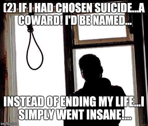 Are you still here?... | (2) IF I HAD CHOSEN SUICIDE...A COWARD! I'D BE NAMED... INSTEAD OF ENDING MY LIFE...I SIMPLY WENT INSANE!... | image tagged in suicide,epic darkness,follow along | made w/ Imgflip meme maker