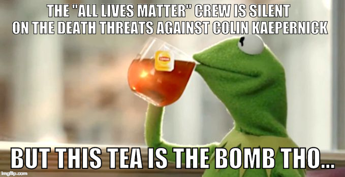 Kermit Sips Tea | THE "ALL LIVES MATTER" CREW IS SILENT ON THE DEATH THREATS AGAINST COLIN KAEPERNICK; BUT THIS TEA IS THE BOMB THO... | image tagged in kermit sips tea | made w/ Imgflip meme maker