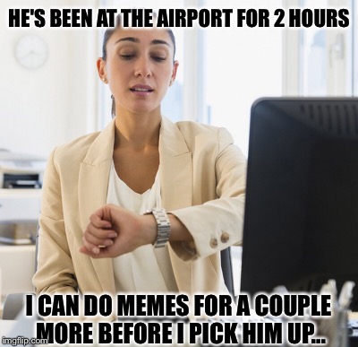 HE'S BEEN AT THE AIRPORT FOR 2 HOURS; I CAN DO MEMES FOR A COUPLE MORE BEFORE I PICK HIM UP... | image tagged in so true memes | made w/ Imgflip meme maker