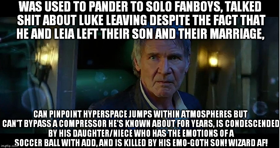 I'm old! | WAS USED TO PANDER TO SOLO FANBOYS, TALKED SHIT ABOUT LUKE LEAVING DESPITE THE FACT THAT HE AND LEIA LEFT THEIR SON AND THEIR MARRIAGE, CAN PINPOINT HYPERSPACE JUMPS WITHIN ATMOSPHERES BUT CAN'T BYPASS A COMPRESSOR HE'S KNOWN ABOUT FOR YEARS, IS CONDESCENDED BY HIS DAUGHTER/NIECE WHO HAS THE EMOTIONS OF A SOCCER BALL WITH ADD, AND IS KILLED BY HIS EMO-GOTH SON! WIZARD AF! | image tagged in i'm old | made w/ Imgflip meme maker