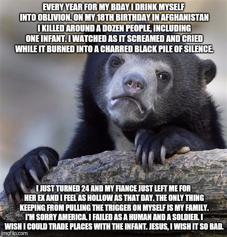 Confession Bear | EVERY YEAR FOR MY BDAY I DRINK MYSELF INTO OBLIVION. ON MY 18TH BIRTHDAY IN AFGHANISTAN I KILLED AROUND A DOZEN PEOPLE, INCLUDING ONE INFANT. I WATCHED AS IT SCREAMED AND CRIED WHILE IT BURNED INTO A CHARRED BLACK PILE OF SILENCE. I JUST TURNED 24 AND MY FIANCE JUST LEFT ME FOR HER EX AND I FEEL AS HOLLOW AS THAT DAY. THE ONLY THING KEEPING FROM PULLING THE TRIGGER ON MYSELF IS MY FAMILY. I'M SORRY AMERICA. I FAILED AS A HUMAN AND A SOLDIER. I WISH I COULD TRADE PLACES WITH THE INFANT. JESUS, I WISH IT SO BAD. | image tagged in memes,confession bear | made w/ Imgflip meme maker