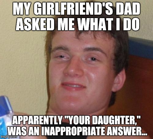 Smooth 10 guy. Smooth... | MY GIRLFRIEND'S DAD ASKED ME WHAT I DO; APPARENTLY "YOUR DAUGHTER," WAS AN INAPPROPRIATE ANSWER... | image tagged in memes,10 guy,nice,seriously,smart | made w/ Imgflip meme maker